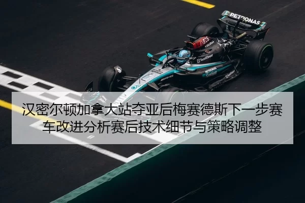 汉密尔顿加拿大站夺亚后梅赛德斯下一步赛车改进分析赛后技术细节与策略调整