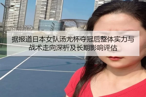 据报道日本女队汤尤杯夺冠后整体实力与战术走向深析及长期影响评估
