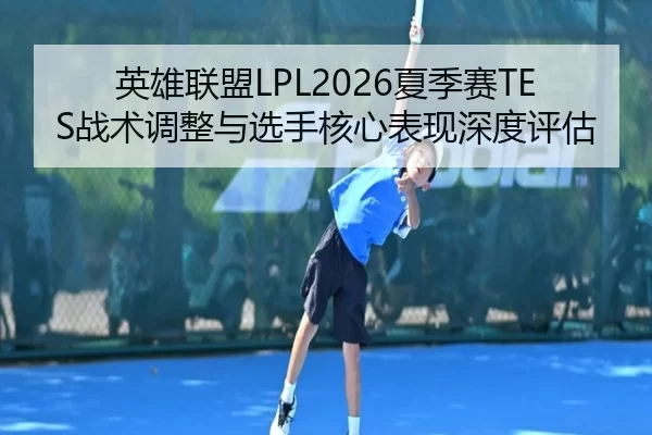 英雄联盟LPL2026夏季赛TES战术调整与选手核心表现深度评估