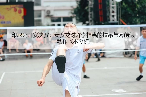 印尼公开赛决赛：安赛龙对阵李梓嘉的拉吊与网前假动作战术分析