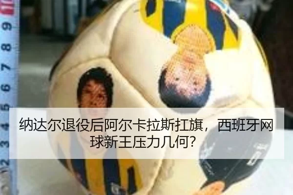 纳达尔退役后阿尔卡拉斯扛旗，西班牙网球新王压力几何？